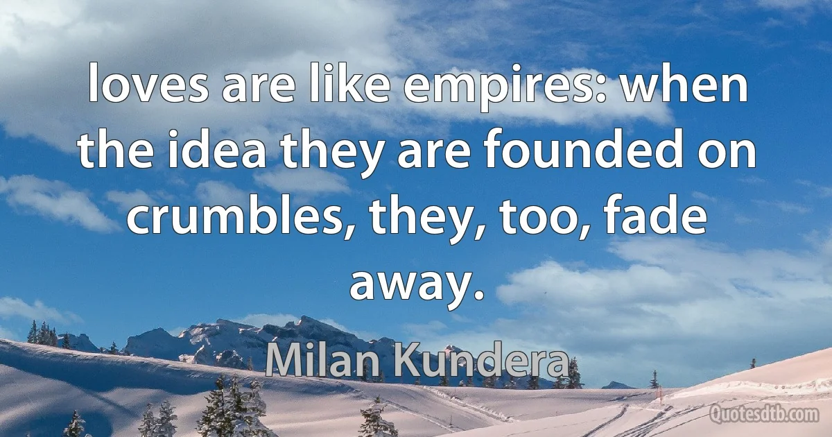 loves are like empires: when the idea they are founded on crumbles, they, too, fade away. (Milan Kundera)