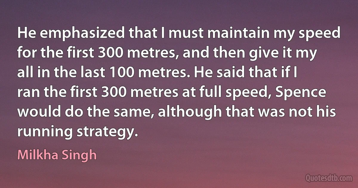 He emphasized that I must maintain my speed for the first 300 metres, and then give it my all in the last 100 metres. He said that if I ran the first 300 metres at full speed, Spence would do the same, although that was not his running strategy. (Milkha Singh)