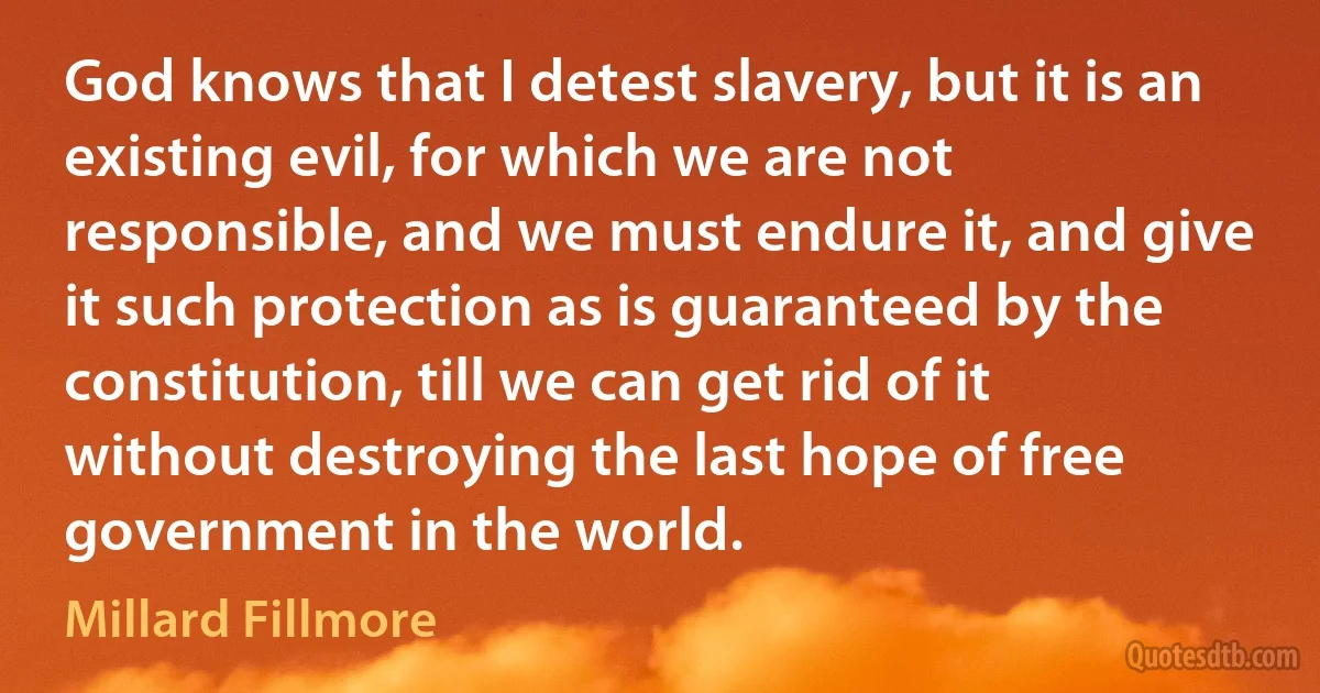 God knows that I detest slavery, but it is an existing evil, for which we are not responsible, and we must endure it, and give it such protection as is guaranteed by the constitution, till we can get rid of it without destroying the last hope of free government in the world. (Millard Fillmore)