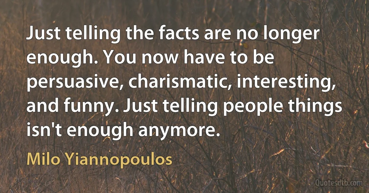 Just telling the facts are no longer enough. You now have to be persuasive, charismatic, interesting, and funny. Just telling people things isn't enough anymore. (Milo Yiannopoulos)