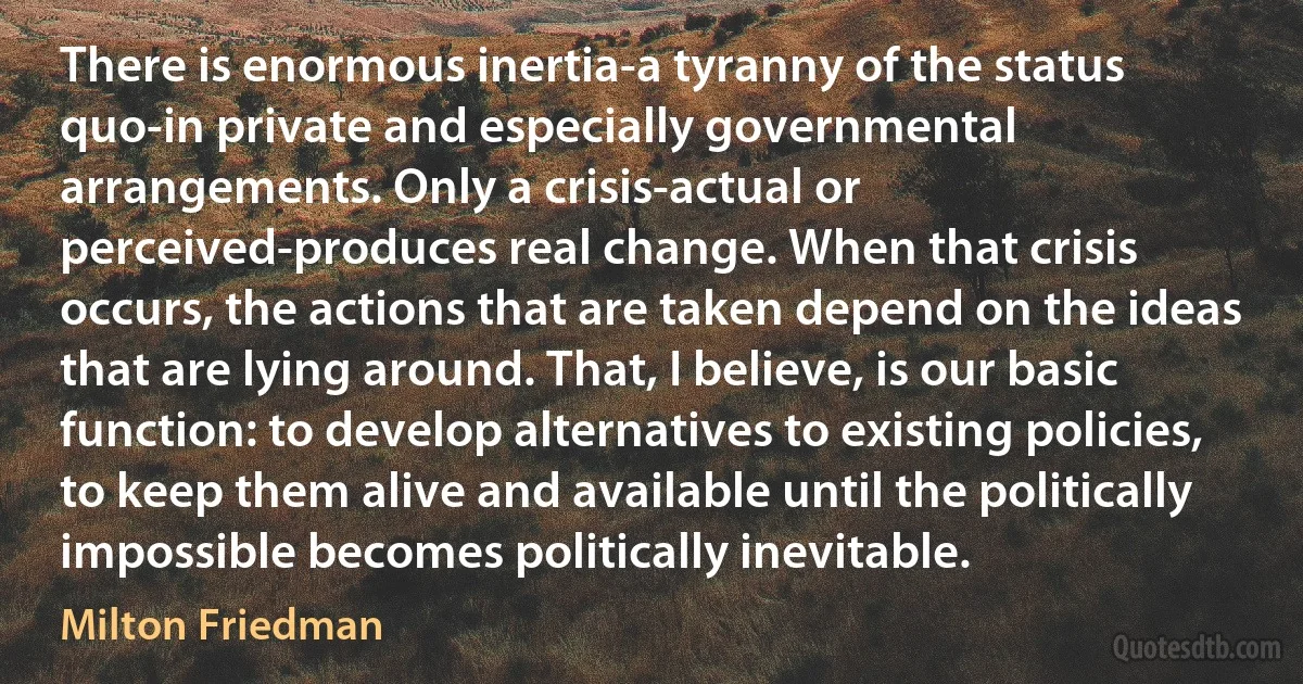 There is enormous inertia-a tyranny of the status quo-in private and especially governmental arrangements. Only a crisis-actual or perceived-produces real change. When that crisis occurs, the actions that are taken depend on the ideas that are lying around. That, I believe, is our basic function: to develop alternatives to existing policies, to keep them alive and available until the politically impossible becomes politically inevitable. (Milton Friedman)