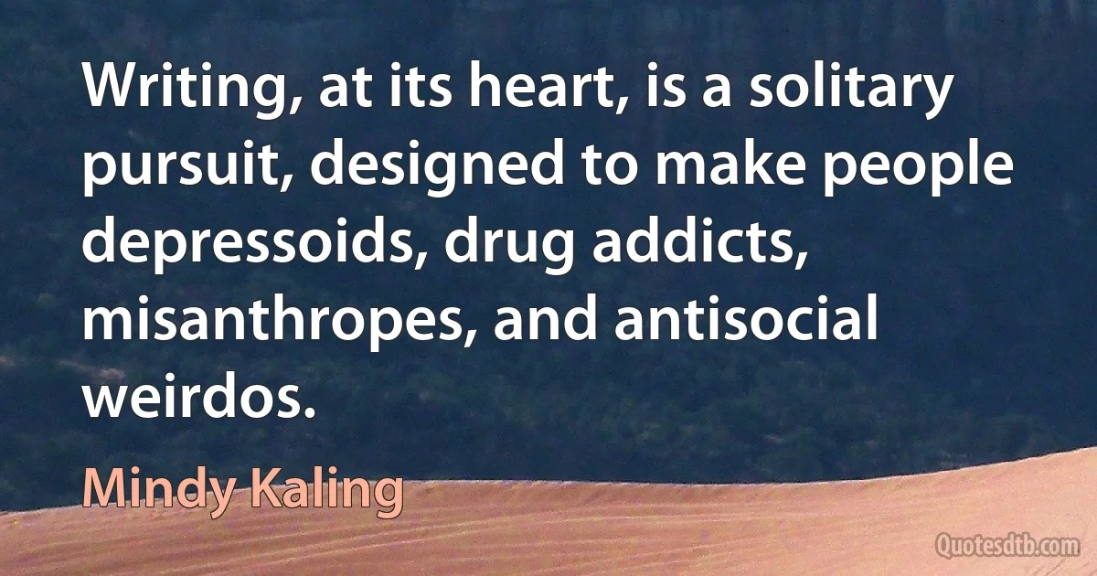 Writing, at its heart, is a solitary pursuit, designed to make people depressoids, drug addicts, misanthropes, and antisocial weirdos. (Mindy Kaling)