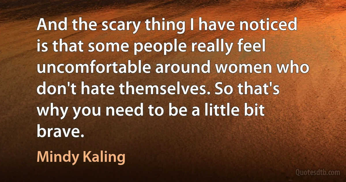 And the scary thing I have noticed is that some people really feel uncomfortable around women who don't hate themselves. So that's why you need to be a little bit brave. (Mindy Kaling)