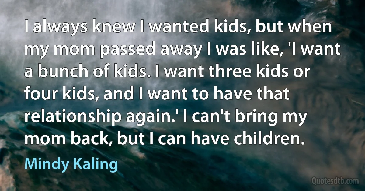 I always knew I wanted kids, but when my mom passed away I was like, 'I want a bunch of kids. I want three kids or four kids, and I want to have that relationship again.' I can't bring my mom back, but I can have children. (Mindy Kaling)