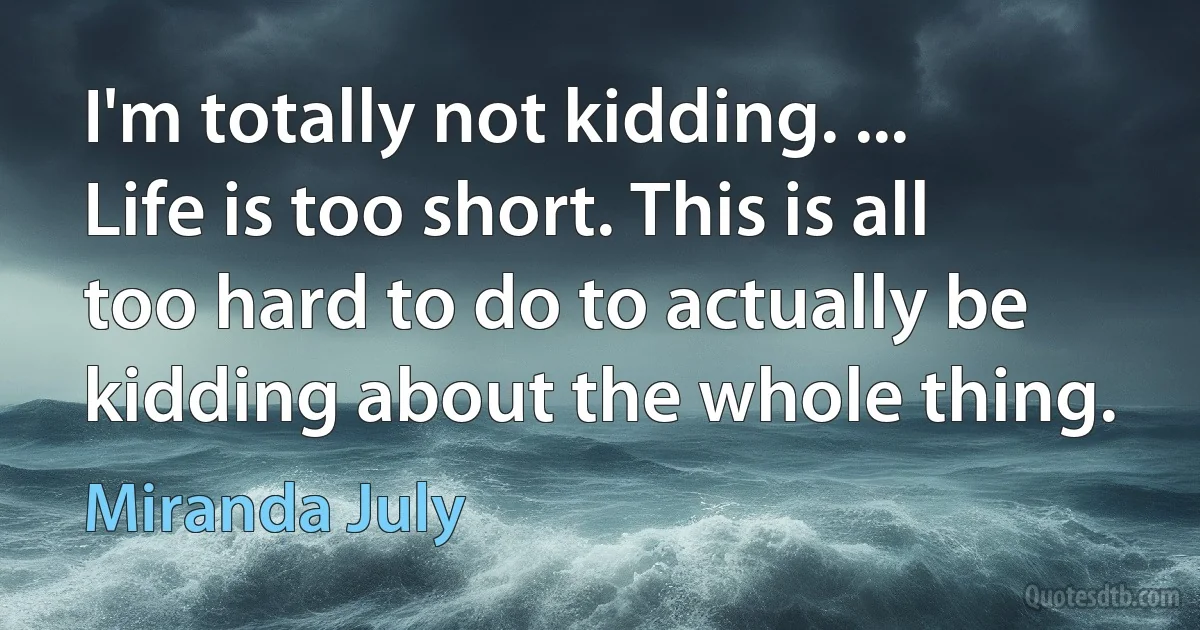 I'm totally not kidding. ... Life is too short. This is all too hard to do to actually be kidding about the whole thing. (Miranda July)