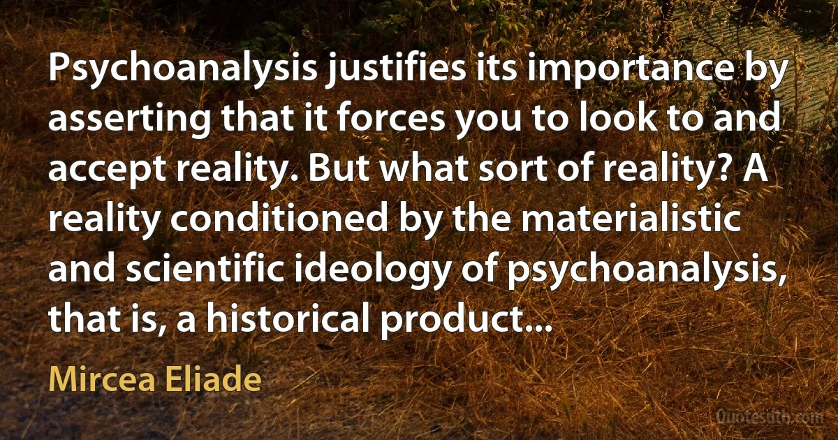 Psychoanalysis justifies its importance by asserting that it forces you to look to and accept reality. But what sort of reality? A reality conditioned by the materialistic and scientific ideology of psychoanalysis, that is, a historical product... (Mircea Eliade)