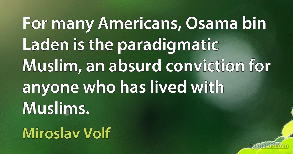 For many Americans, Osama bin Laden is the paradigmatic Muslim, an absurd conviction for anyone who has lived with Muslims. (Miroslav Volf)