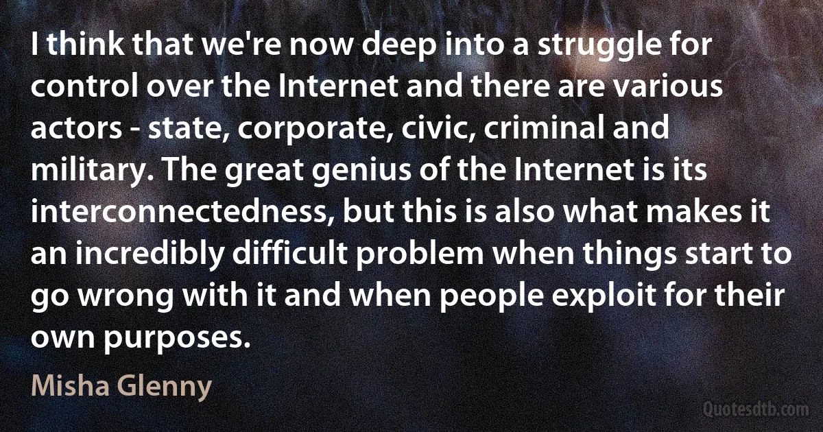 I think that we're now deep into a struggle for control over the Internet and there are various actors - state, corporate, civic, criminal and military. The great genius of the Internet is its interconnectedness, but this is also what makes it an incredibly difficult problem when things start to go wrong with it and when people exploit for their own purposes. (Misha Glenny)