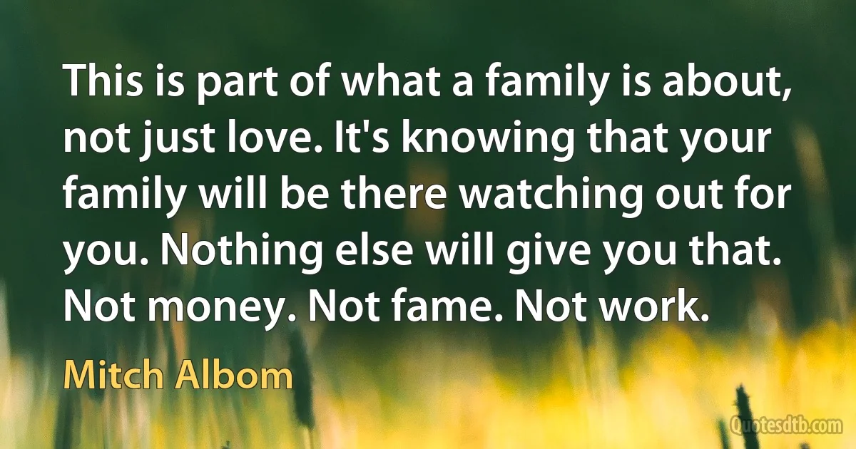 This is part of what a family is about, not just love. It's knowing that your family will be there watching out for you. Nothing else will give you that. Not money. Not fame. Not work. (Mitch Albom)