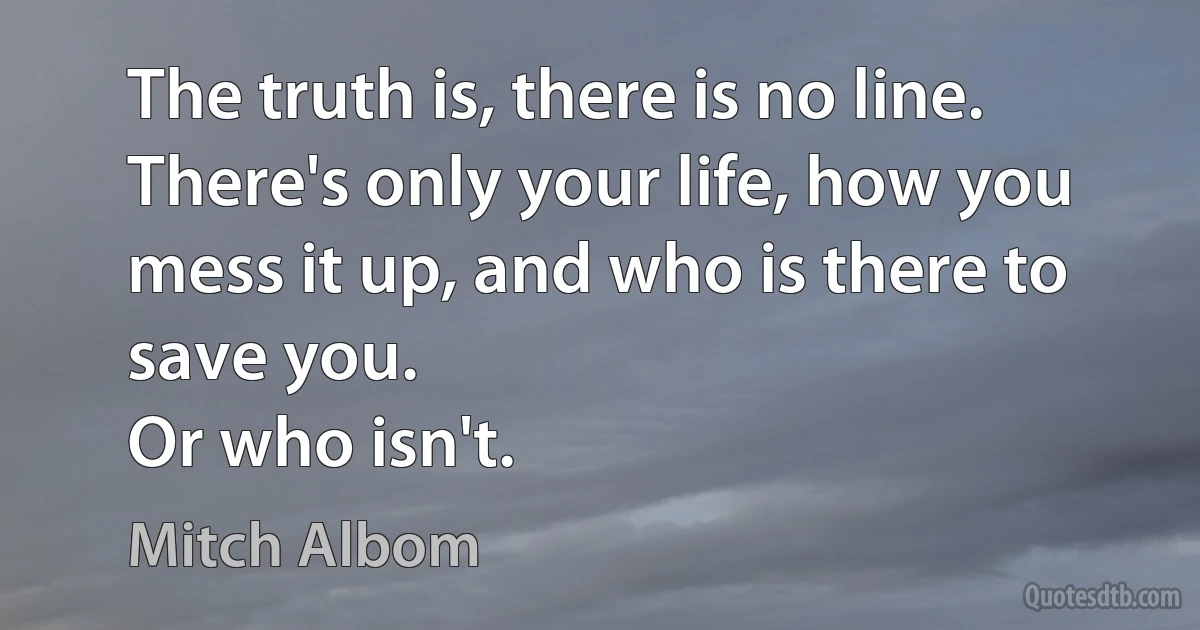 The truth is, there is no line. There's only your life, how you mess it up, and who is there to save you.
Or who isn't. (Mitch Albom)