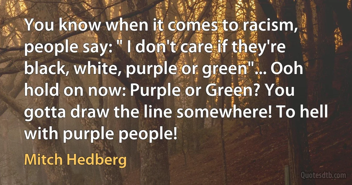 You know when it comes to racism, people say: " I don't care if they're black, white, purple or green"... Ooh hold on now: Purple or Green? You gotta draw the line somewhere! To hell with purple people! (Mitch Hedberg)