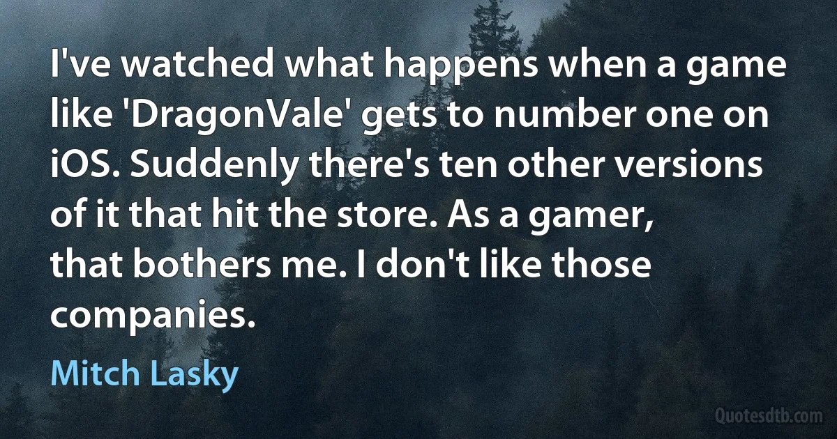 I've watched what happens when a game like 'DragonVale' gets to number one on iOS. Suddenly there's ten other versions of it that hit the store. As a gamer, that bothers me. I don't like those companies. (Mitch Lasky)