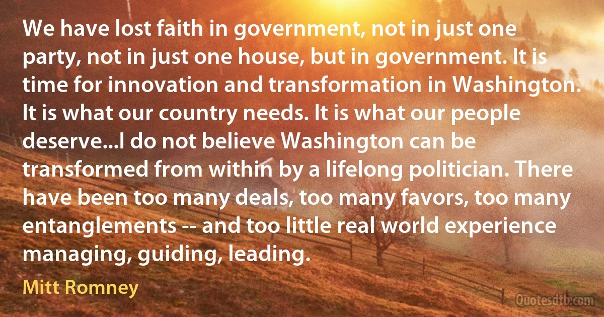 We have lost faith in government, not in just one party, not in just one house, but in government. It is time for innovation and transformation in Washington. It is what our country needs. It is what our people deserve...I do not believe Washington can be transformed from within by a lifelong politician. There have been too many deals, too many favors, too many entanglements -- and too little real world experience managing, guiding, leading. (Mitt Romney)