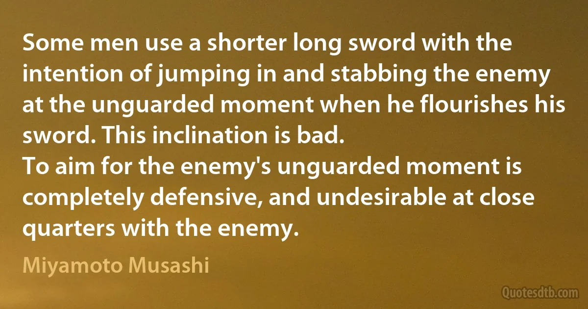 Some men use a shorter long sword with the intention of jumping in and stabbing the enemy at the unguarded moment when he flourishes his sword. This inclination is bad.
To aim for the enemy's unguarded moment is completely defensive, and undesirable at close quarters with the enemy. (Miyamoto Musashi)