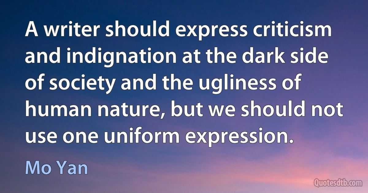 A writer should express criticism and indignation at the dark side of society and the ugliness of human nature, but we should not use one uniform expression. (Mo Yan)