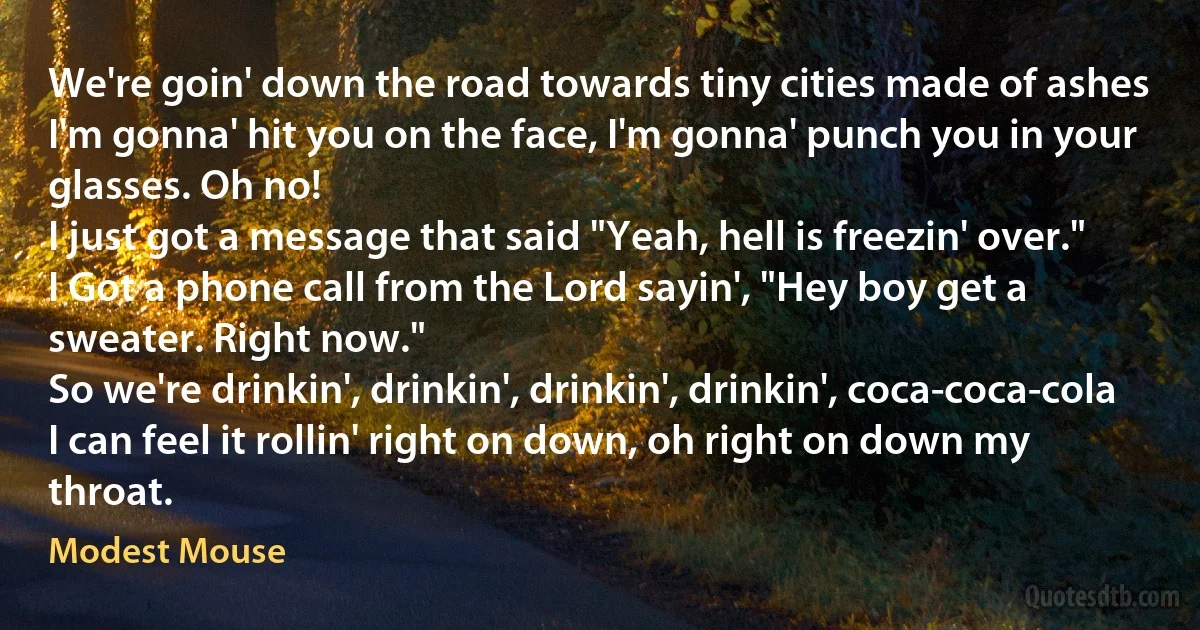 We're goin' down the road towards tiny cities made of ashes
I'm gonna' hit you on the face, I'm gonna' punch you in your glasses. Oh no!
I just got a message that said "Yeah, hell is freezin' over."
I Got a phone call from the Lord sayin', "Hey boy get a sweater. Right now."
So we're drinkin', drinkin', drinkin', drinkin', coca-coca-cola
I can feel it rollin' right on down, oh right on down my throat. (Modest Mouse)