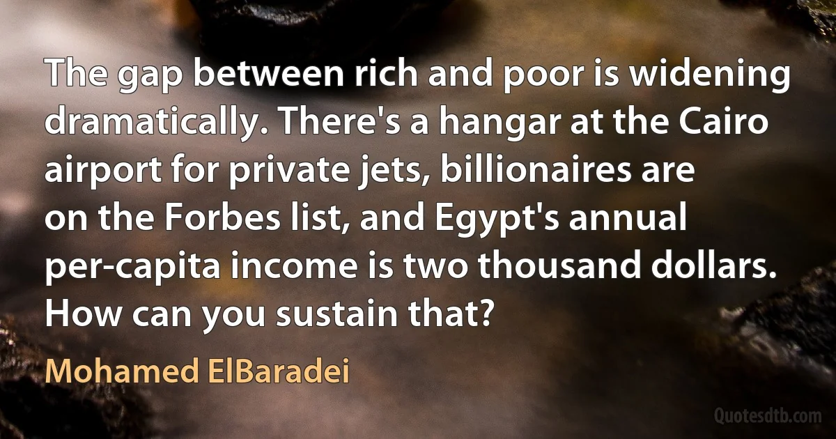 The gap between rich and poor is widening dramatically. There's a hangar at the Cairo airport for private jets, billionaires are on the Forbes list, and Egypt's annual per-capita income is two thousand dollars. How can you sustain that? (Mohamed ElBaradei)