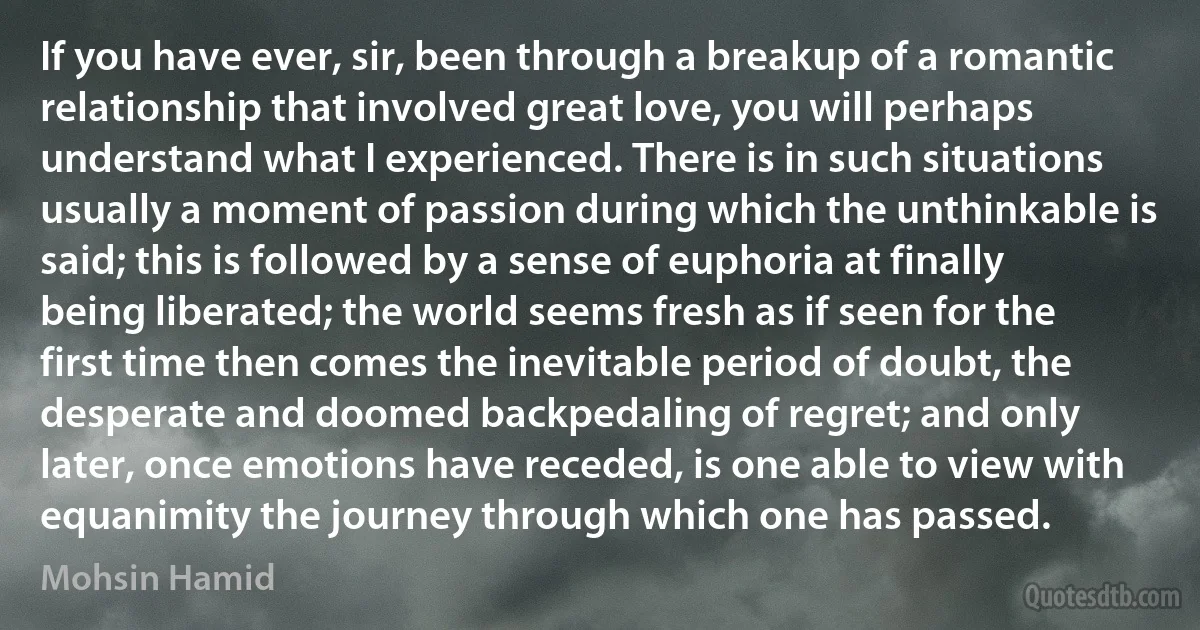 If you have ever, sir, been through a breakup of a romantic relationship that involved great love, you will perhaps understand what I experienced. There is in such situations usually a moment of passion during which the unthinkable is said; this is followed by a sense of euphoria at finally being liberated; the world seems fresh as if seen for the first time then comes the inevitable period of doubt, the desperate and doomed backpedaling of regret; and only later, once emotions have receded, is one able to view with equanimity the journey through which one has passed. (Mohsin Hamid)