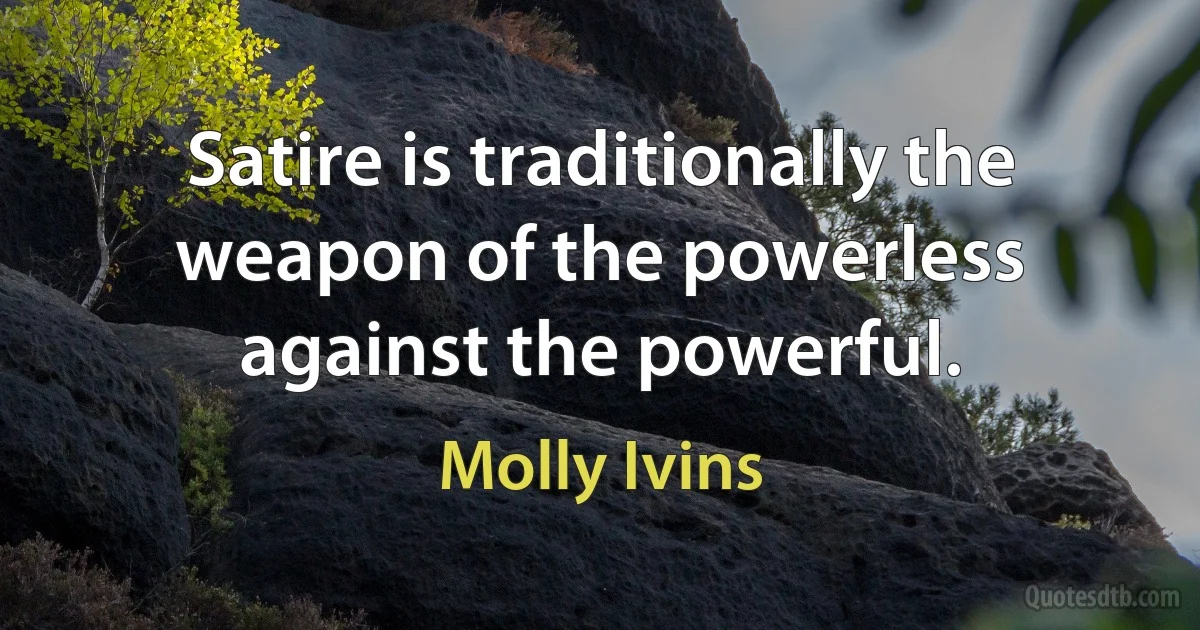 Satire is traditionally the weapon of the powerless against the powerful. (Molly Ivins)