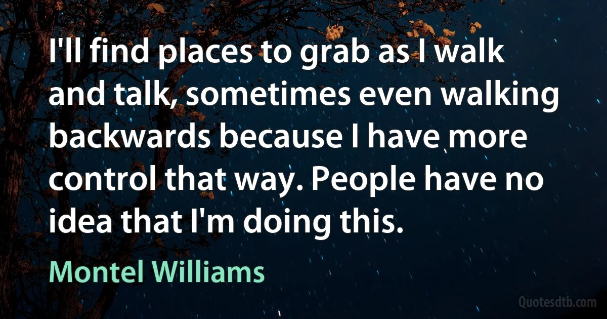 I'll find places to grab as I walk and talk, sometimes even walking backwards because I have more control that way. People have no idea that I'm doing this. (Montel Williams)