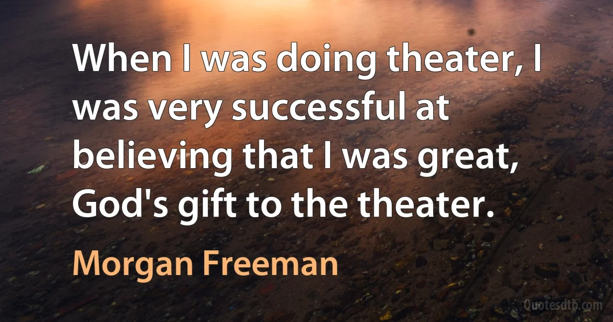 When I was doing theater, I was very successful at believing that I was great, God's gift to the theater. (Morgan Freeman)