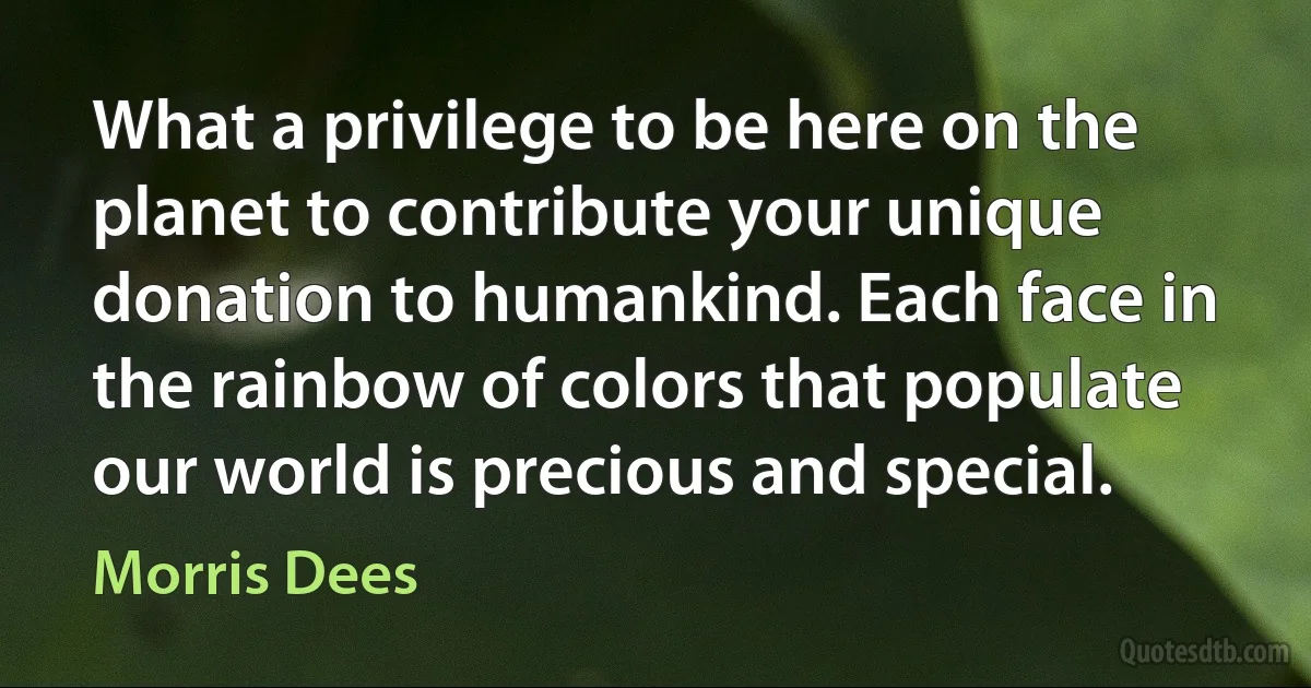 What a privilege to be here on the planet to contribute your unique donation to humankind. Each face in the rainbow of colors that populate our world is precious and special. (Morris Dees)