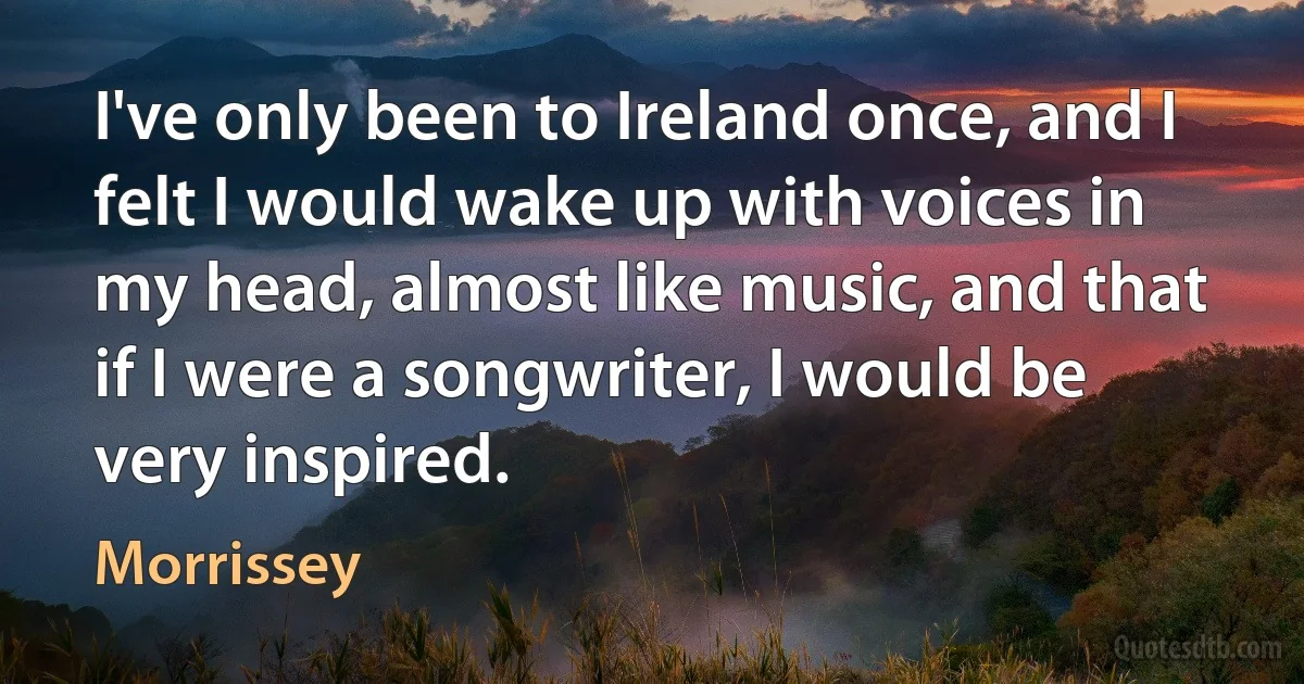 I've only been to Ireland once, and I felt I would wake up with voices in my head, almost like music, and that if I were a songwriter, I would be very inspired. (Morrissey)