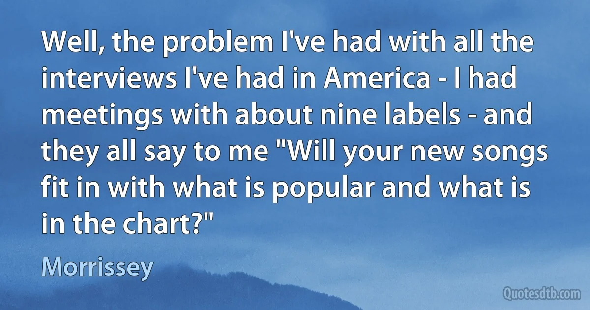 Well, the problem I've had with all the interviews I've had in America - I had meetings with about nine labels - and they all say to me "Will your new songs fit in with what is popular and what is in the chart?" (Morrissey)