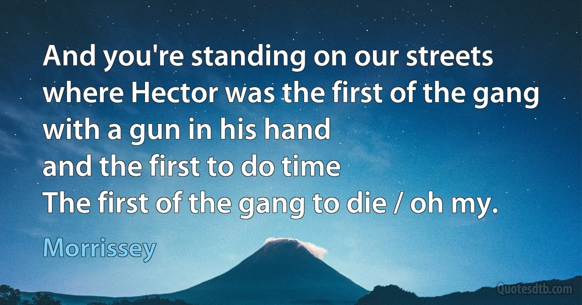 And you're standing on our streets
where Hector was the first of the gang
with a gun in his hand
and the first to do time
The first of the gang to die / oh my. (Morrissey)