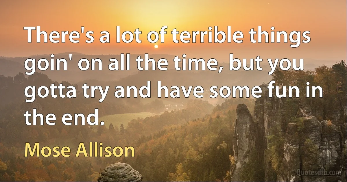 There's a lot of terrible things goin' on all the time, but you gotta try and have some fun in the end. (Mose Allison)