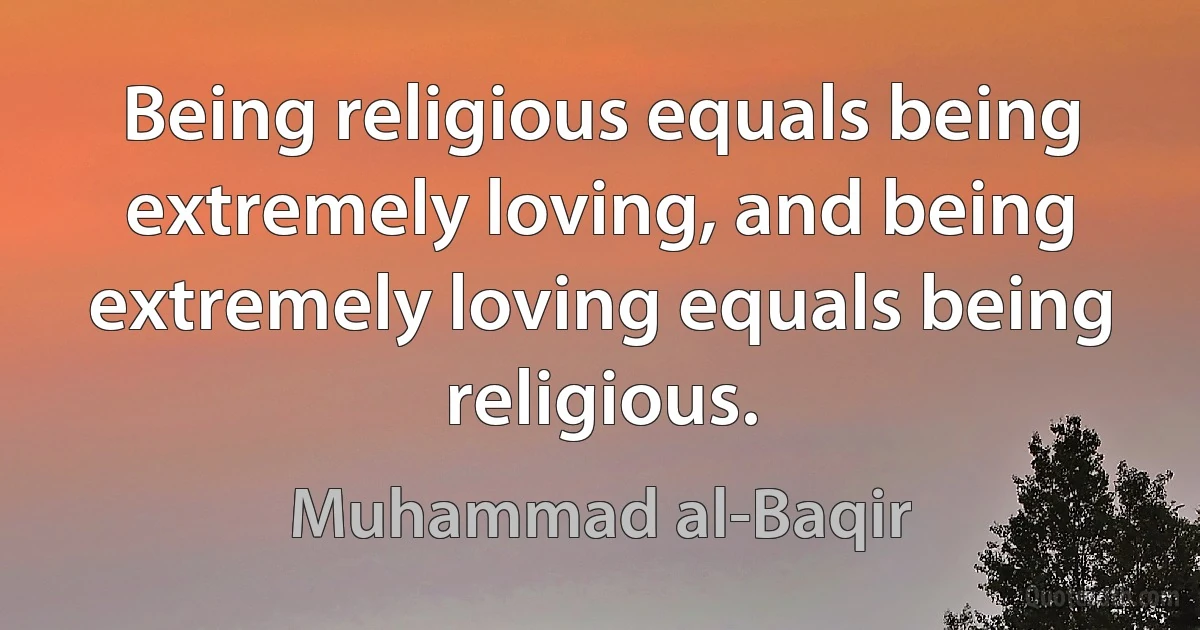 Being religious equals being extremely loving, and being extremely loving equals being religious. (Muhammad al-Baqir)