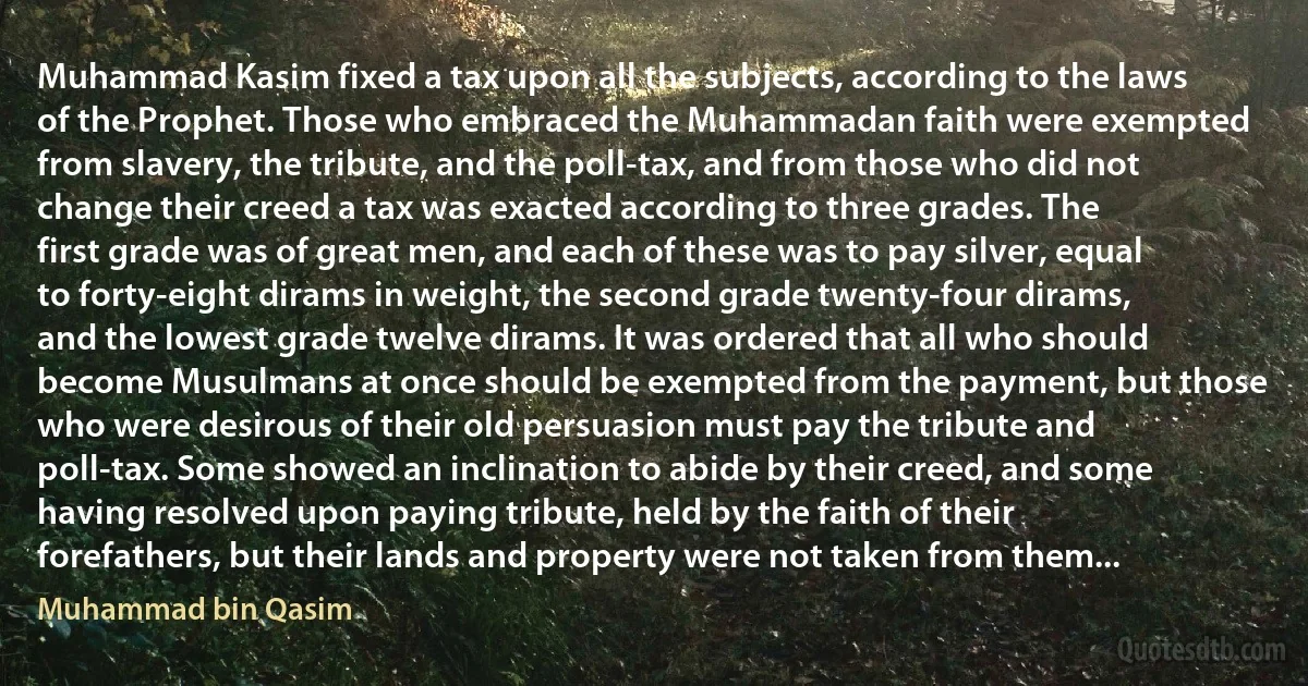 Muhammad Kasim fixed a tax upon all the subjects, according to the laws of the Prophet. Those who embraced the Muhammadan faith were exempted from slavery, the tribute, and the poll-tax, and from those who did not change their creed a tax was exacted according to three grades. The first grade was of great men, and each of these was to pay silver, equal to forty-eight dirams in weight, the second grade twenty-four dirams, and the lowest grade twelve dirams. It was ordered that all who should become Musulmans at once should be exempted from the payment, but those who were desirous of their old persuasion must pay the tribute and poll-tax. Some showed an inclination to abide by their creed, and some having resolved upon paying tribute, held by the faith of their forefathers, but their lands and property were not taken from them... (Muhammad bin Qasim)