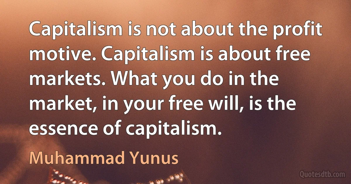 Capitalism is not about the profit motive. Capitalism is about free markets. What you do in the market, in your free will, is the essence of capitalism. (Muhammad Yunus)