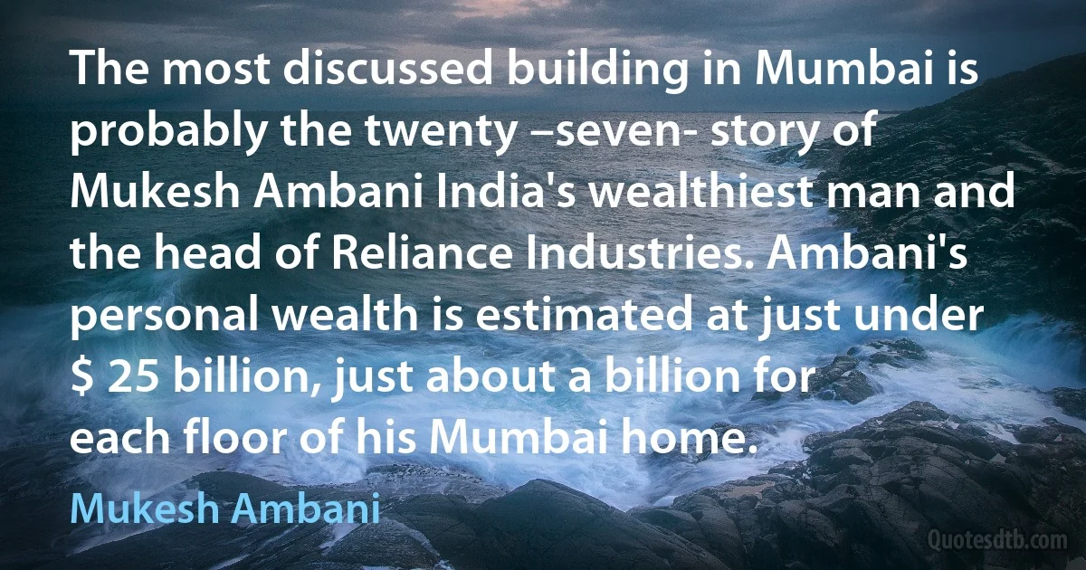 The most discussed building in Mumbai is probably the twenty –seven- story of Mukesh Ambani India's wealthiest man and the head of Reliance Industries. Ambani's personal wealth is estimated at just under $ 25 billion, just about a billion for each floor of his Mumbai home. (Mukesh Ambani)