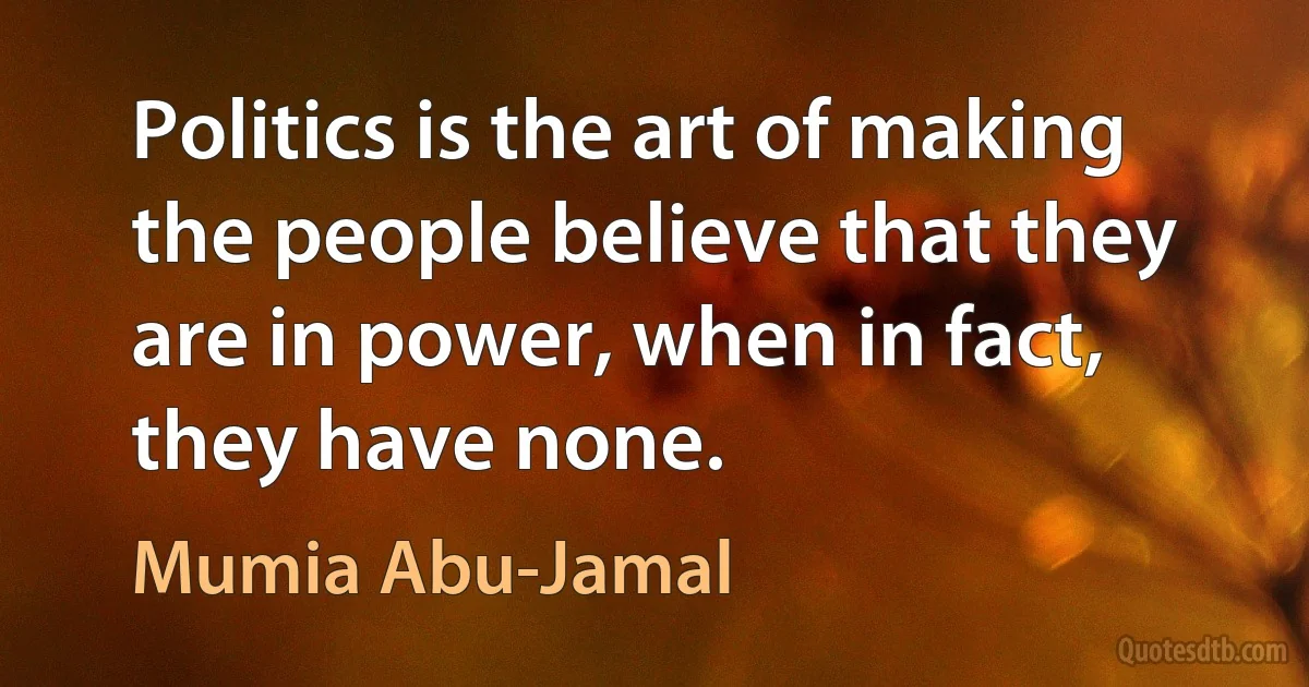 Politics is the art of making the people believe that they are in power, when in fact, they have none. (Mumia Abu-Jamal)