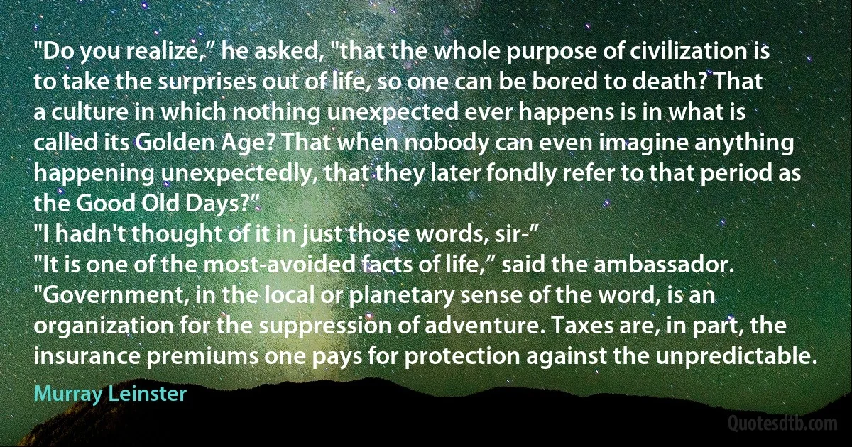 "Do you realize,” he asked, "that the whole purpose of civilization is to take the surprises out of life, so one can be bored to death? That a culture in which nothing unexpected ever happens is in what is called its Golden Age? That when nobody can even imagine anything happening unexpectedly, that they later fondly refer to that period as the Good Old Days?”
"I hadn't thought of it in just those words, sir-”
"It is one of the most-avoided facts of life,” said the ambassador. "Government, in the local or planetary sense of the word, is an organization for the suppression of adventure. Taxes are, in part, the insurance premiums one pays for protection against the unpredictable. (Murray Leinster)