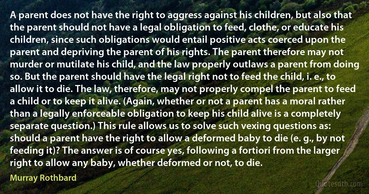 A parent does not have the right to aggress against his children, but also that the parent should not have a legal obligation to feed, clothe, or educate his children, since such obligations would entail positive acts coerced upon the parent and depriving the parent of his rights. The parent therefore may not murder or mutilate his child, and the law properly outlaws a parent from doing so. But the parent should have the legal right not to feed the child, i. e., to allow it to die. The law, therefore, may not properly compel the parent to feed a child or to keep it alive. (Again, whether or not a parent has a moral rather than a legally enforceable obligation to keep his child alive is a completely separate question.) This rule allows us to solve such vexing questions as: should a parent have the right to allow a deformed baby to die (e. g., by not feeding it)? The answer is of course yes, following a fortiori from the larger right to allow any baby, whether deformed or not, to die. (Murray Rothbard)