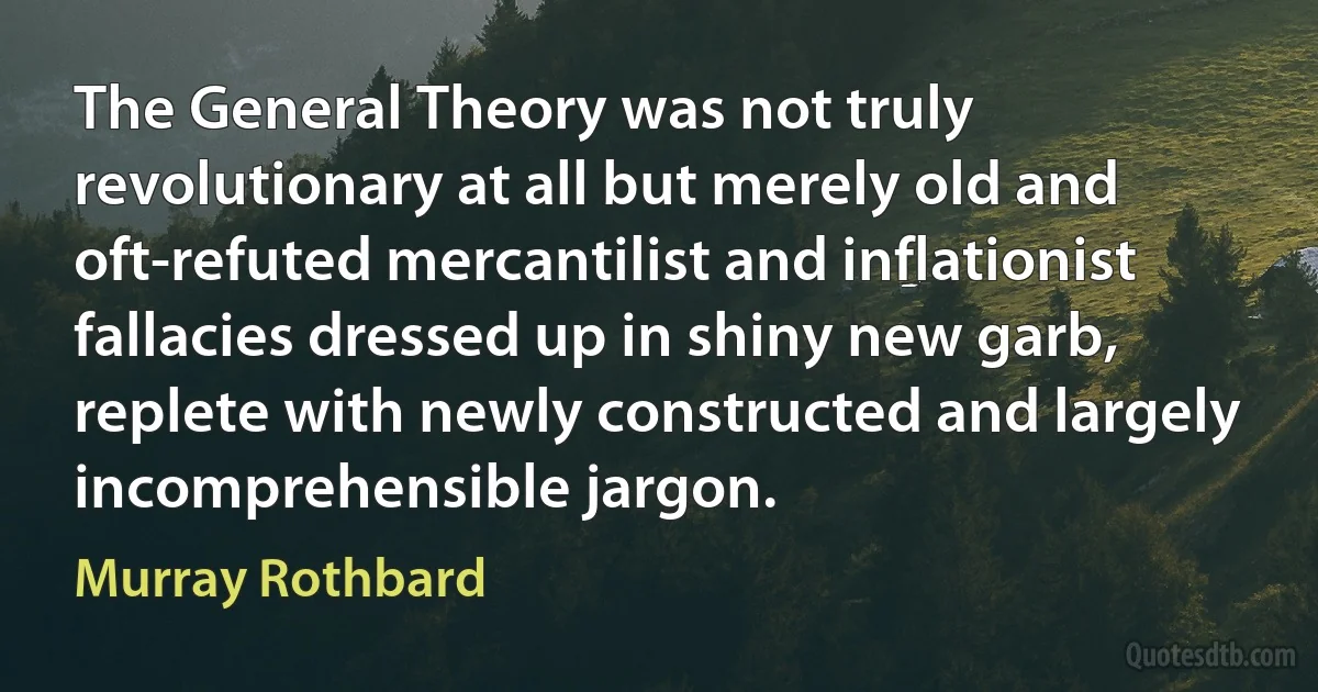 The General Theory was not truly revolutionary at all but merely old and oft-refuted mercantilist and inflationist fallacies dressed up in shiny new garb, replete with newly constructed and largely incomprehensible jargon. (Murray Rothbard)