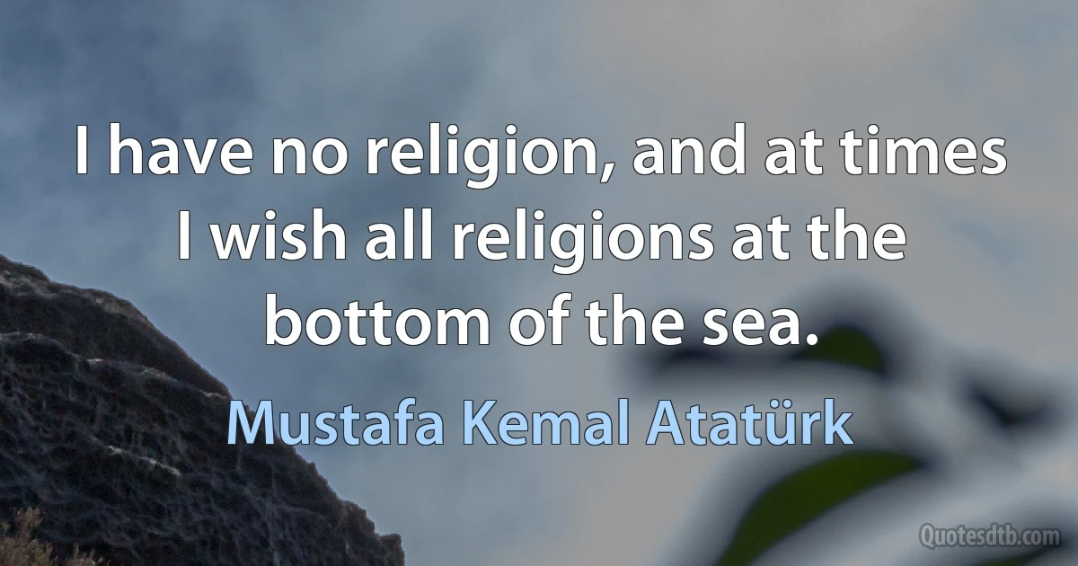 I have no religion, and at times I wish all religions at the bottom of the sea. (Mustafa Kemal Atatürk)