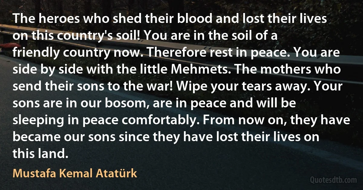 The heroes who shed their blood and lost their lives on this country's soil! You are in the soil of a friendly country now. Therefore rest in peace. You are side by side with the little Mehmets. The mothers who send their sons to the war! Wipe your tears away. Your sons are in our bosom, are in peace and will be sleeping in peace comfortably. From now on, they have became our sons since they have lost their lives on this land. (Mustafa Kemal Atatürk)