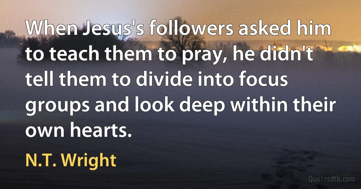 When Jesus's followers asked him to teach them to pray, he didn't tell them to divide into focus groups and look deep within their own hearts. (N.T. Wright)