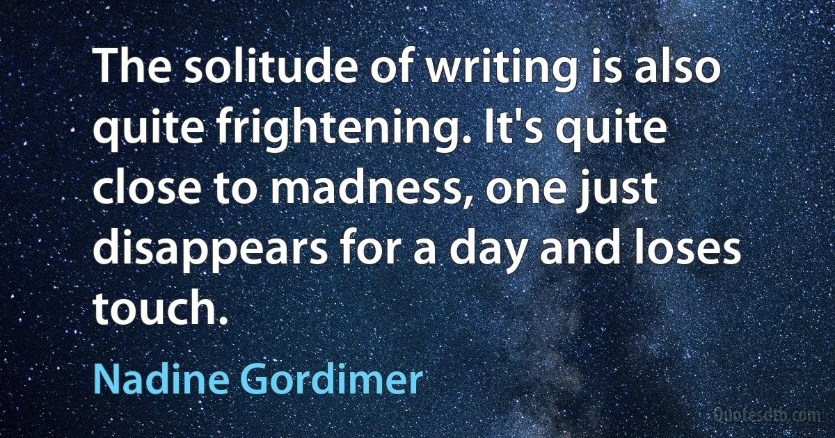 The solitude of writing is also quite frightening. It's quite close to madness, one just disappears for a day and loses touch. (Nadine Gordimer)