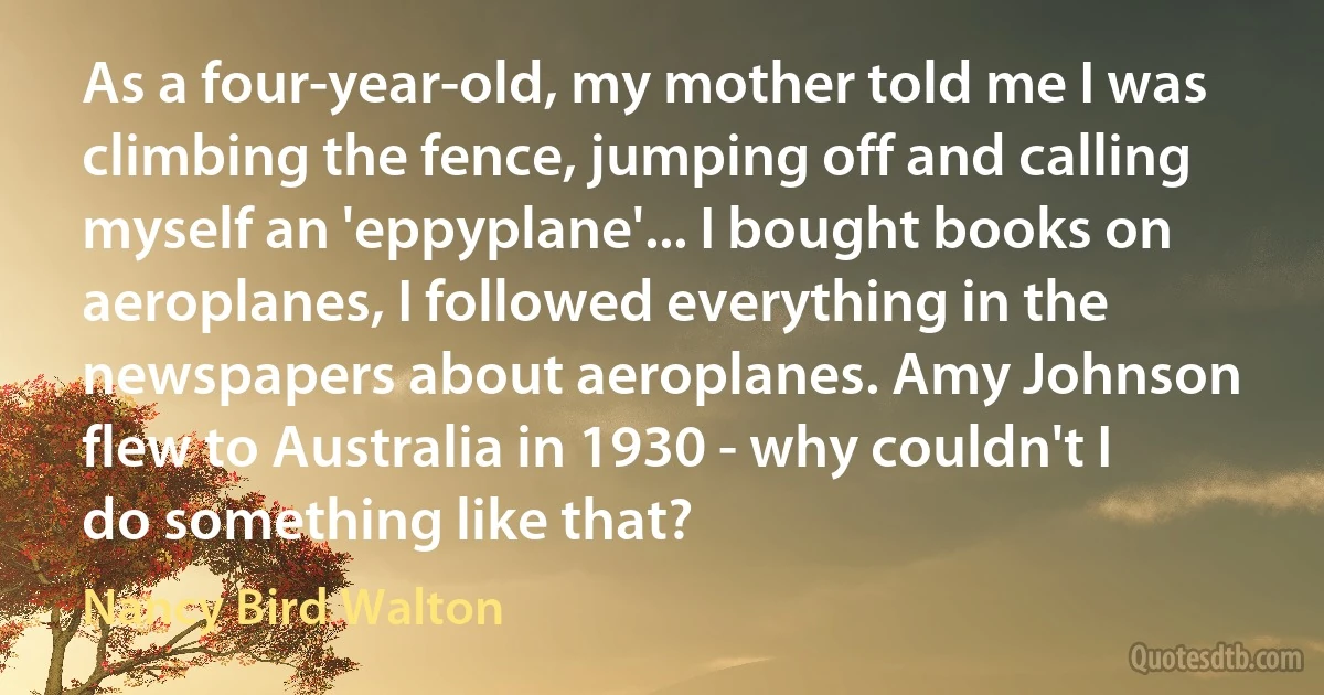 As a four-year-old, my mother told me I was climbing the fence, jumping off and calling myself an 'eppyplane'... I bought books on aeroplanes, I followed everything in the newspapers about aeroplanes. Amy Johnson flew to Australia in 1930 - why couldn't I do something like that? (Nancy Bird Walton)