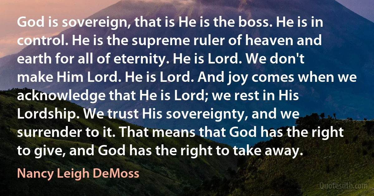 God is sovereign, that is He is the boss. He is in control. He is the supreme ruler of heaven and earth for all of eternity. He is Lord. We don't make Him Lord. He is Lord. And joy comes when we acknowledge that He is Lord; we rest in His Lordship. We trust His sovereignty, and we surrender to it. That means that God has the right to give, and God has the right to take away. (Nancy Leigh DeMoss)