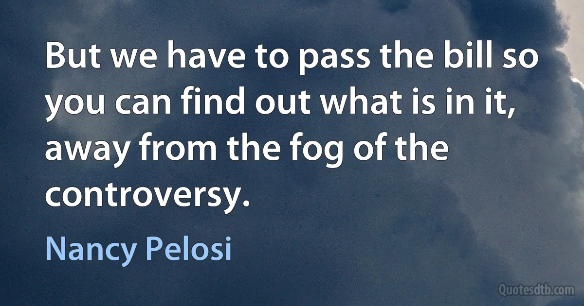 But we have to pass the bill so you can find out what is in it, away from the fog of the controversy. (Nancy Pelosi)