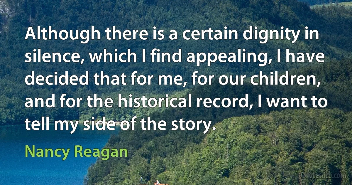 Although there is a certain dignity in silence, which I find appealing, I have decided that for me, for our children, and for the historical record, I want to tell my side of the story. (Nancy Reagan)