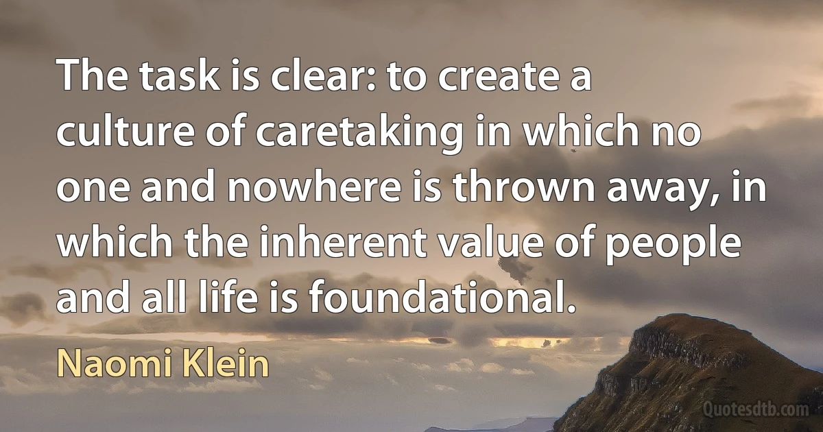 The task is clear: to create a culture of caretaking in which no one and nowhere is thrown away, in which the inherent value of people and all life is foundational. (Naomi Klein)