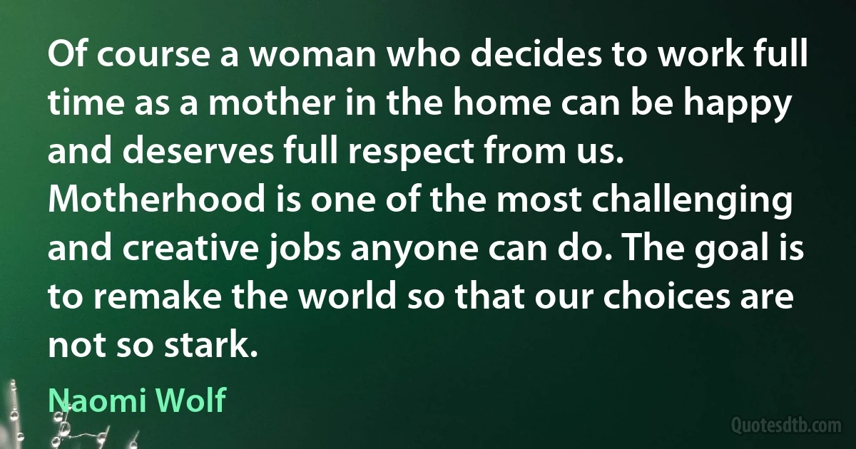 Of course a woman who decides to work full time as a mother in the home can be happy and deserves full respect from us. Motherhood is one of the most challenging and creative jobs anyone can do. The goal is to remake the world so that our choices are not so stark. (Naomi Wolf)