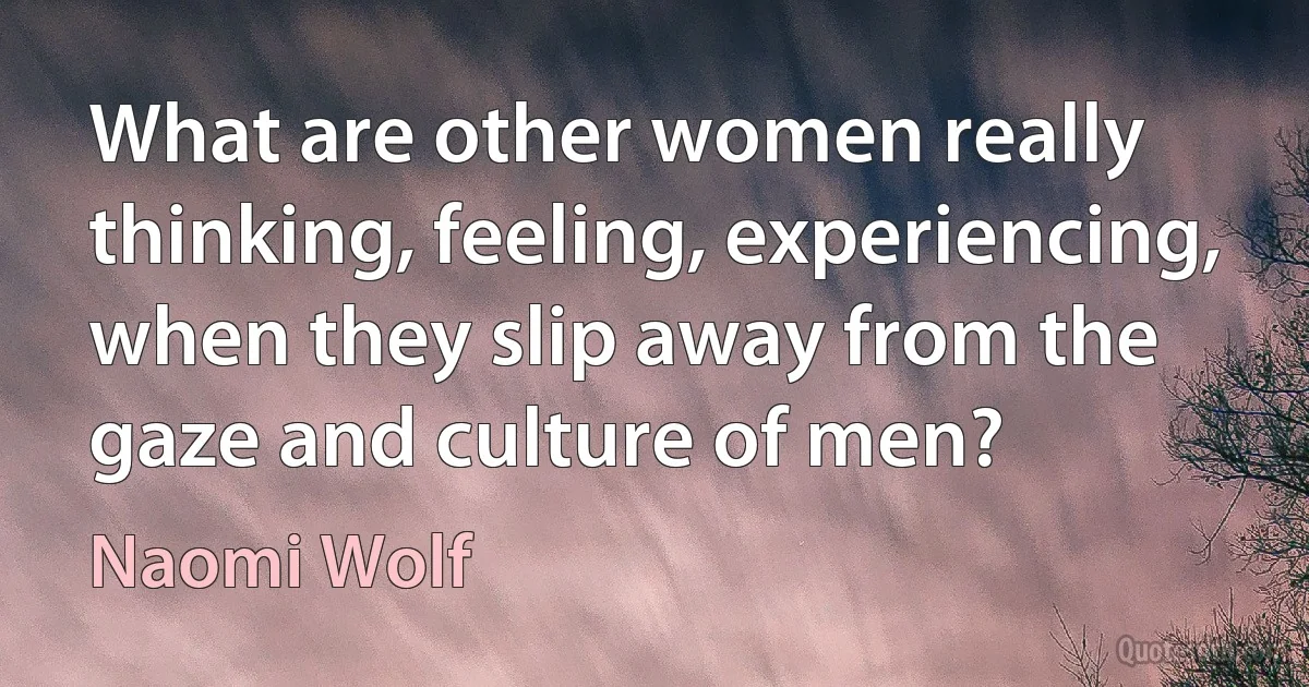 What are other women really thinking, feeling, experiencing, when they slip away from the gaze and culture of men? (Naomi Wolf)