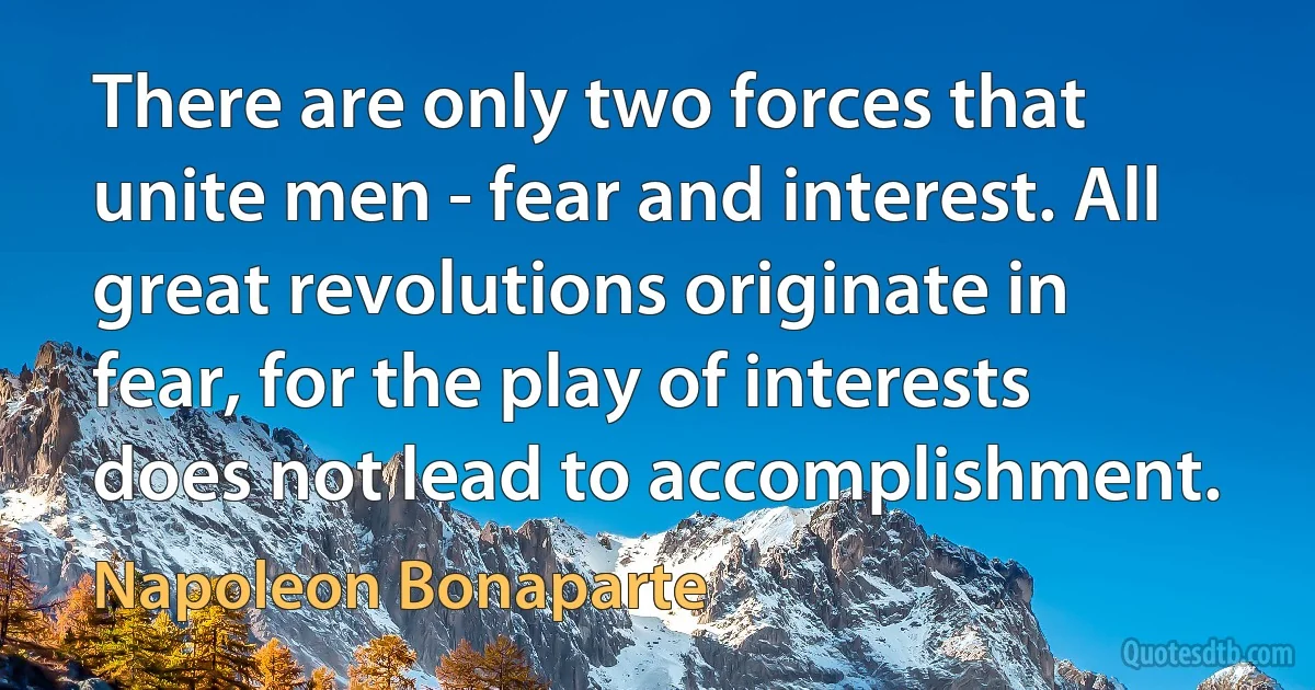 There are only two forces that unite men - fear and interest. All great revolutions originate in fear, for the play of interests does not lead to accomplishment. (Napoleon Bonaparte)